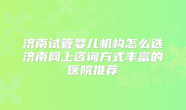 济南试管婴儿机构怎么选济南网上咨询方式丰富的医院推荐