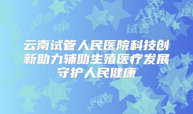 云南试管人民医院科技创新助力辅助生殖医疗发展守护人民健康