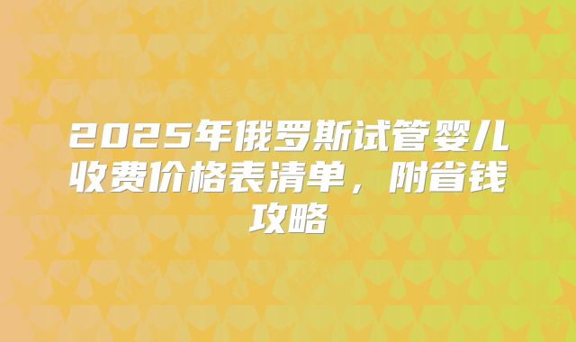 2025年俄罗斯试管婴儿收费价格表清单,附省钱攻略