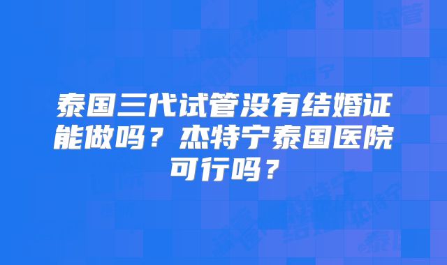 泰国三代试管没有结婚证能做吗？杰特宁泰国医院可行吗？