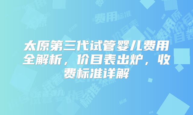太原第三代试管婴儿费用全解析,价目表出炉,收费标准详解