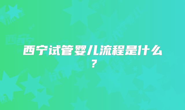 西宁试管婴儿流程是什么?