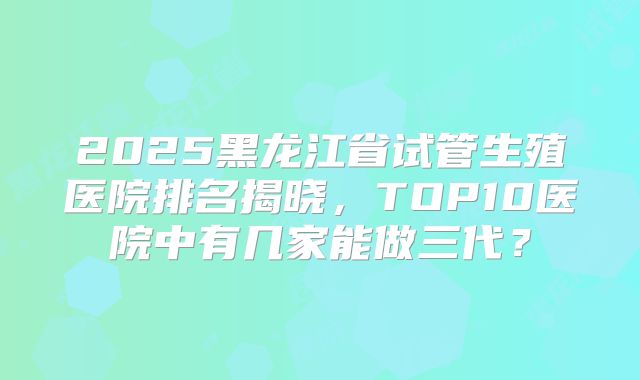 2025黑龙江省试管生殖医院排名揭晓,TOP10医院中有几家能做三代?