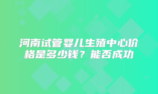 河南试管婴儿生殖中心价格是多少钱?能否成功