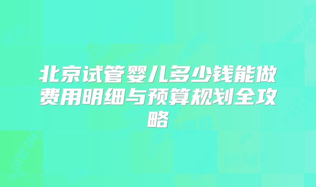 北京试管婴儿多少钱能做费用明细与预算规划全攻略
