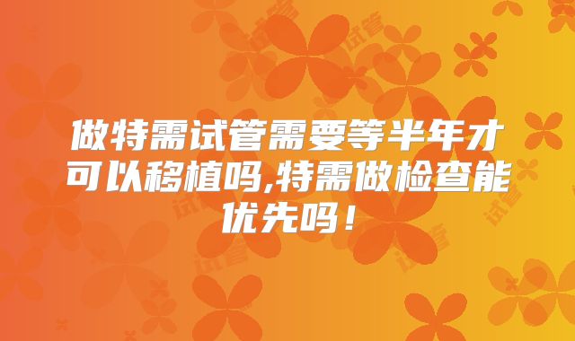 做特需试管需要等半年才可以移植吗,特需做检查能优先吗！
