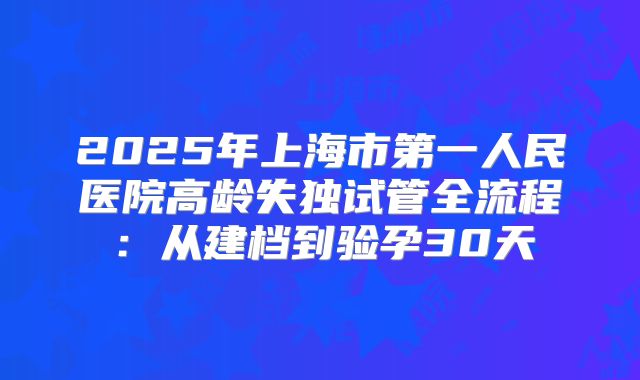 2025年上海市第一人民医院高龄失独试管全流程：从建档到验孕30天