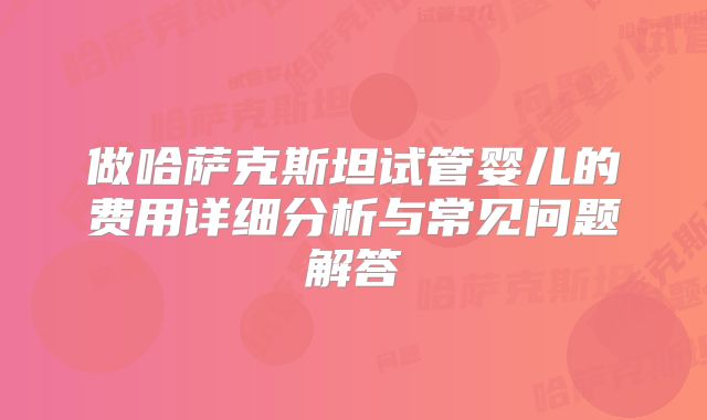 做哈萨克斯坦试管婴儿的费用详细分析与常见问题解答