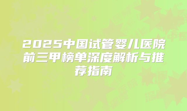 2025中国试管婴儿医院前三甲榜单深度解析与推荐指南