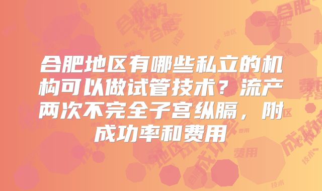 合肥地区有哪些私立的机构可以做试管技术?流产两次不完全子宫纵膈,附成功率和费用