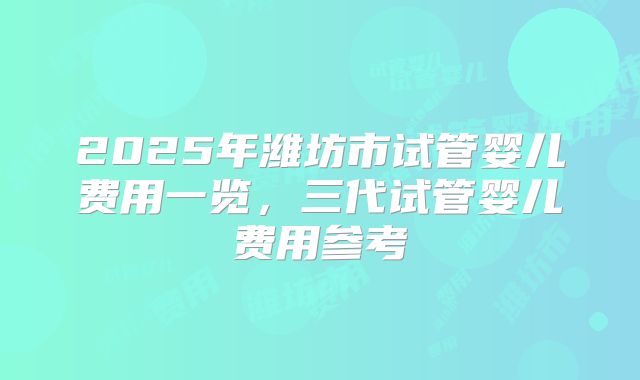 2025年潍坊市试管婴儿费用一览,三代试管婴儿费用参考