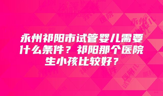 永州祁阳市试管婴儿需要什么条件？祁阳那个医院生小孩比较好？