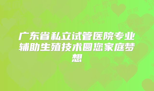 广东省私立试管医院专业辅助生殖技术圆您家庭梦想