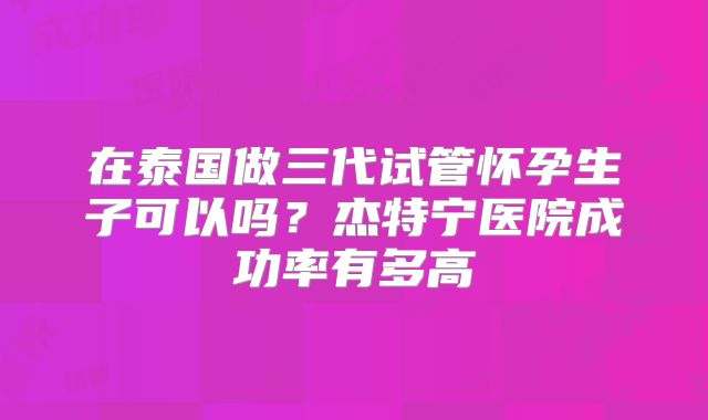 在泰国做三代试管怀孕生子可以吗？杰特宁医院成功率有多高