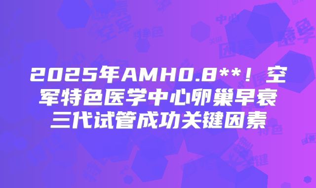 2025年AMH0.8**!空军特色医学中心卵巢早衰三代试管成功关键因素