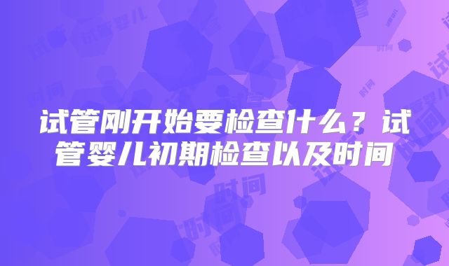 试管刚开始要检查什么?试管婴儿初期检查以及时间