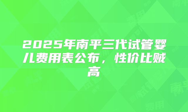 2025年南平三代试管婴儿费用表公布,性价比贼高