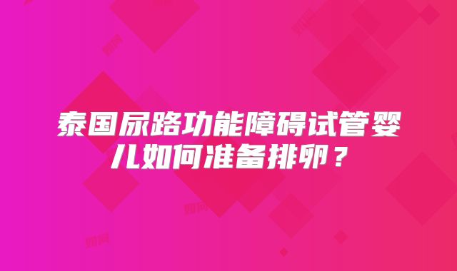 泰国尿路功能障碍试管婴儿如何准备排卵？