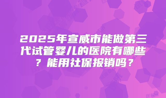 2025年宣威市能做第三代试管婴儿的医院有哪些？能用社保报销吗？