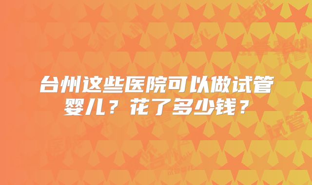 台州这些医院可以做试管婴儿?花了多少钱?