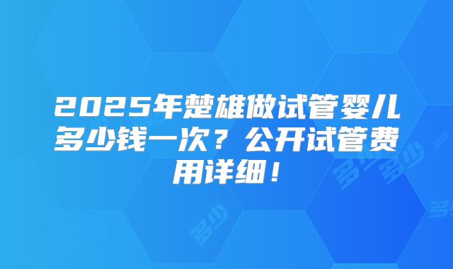 2025年楚雄做试管婴儿多少钱一次?公开试管费用详细!