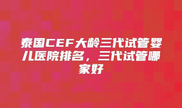 泰国CEF大龄三代试管婴儿医院排名，三代试管哪家好