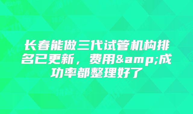 长春能做三代试管机构排名已更新,费用&成功率都整理好了