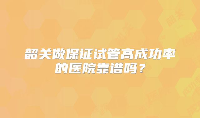 韶关做保证试管高成功率的医院靠谱吗?