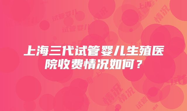 上海三代试管婴儿生殖医院收费情况如何？