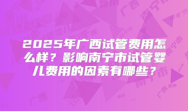 2025年广西试管费用怎么样？影响南宁市试管婴儿费用的因素有哪些？