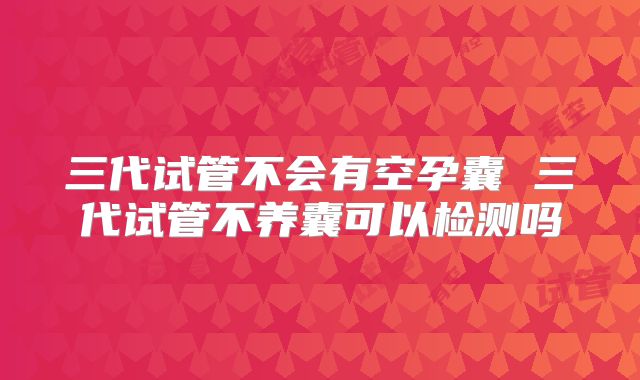三代试管不会有空孕囊 三代试管不养囊可以检测吗
