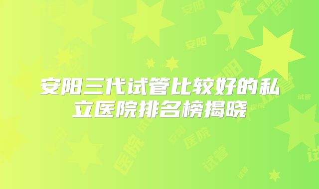安阳三代试管比较好的私立医院排名榜揭晓