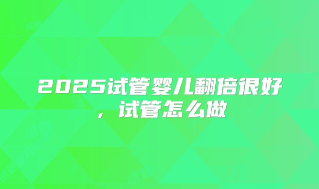2025试管婴儿翻倍很好,试管怎么做