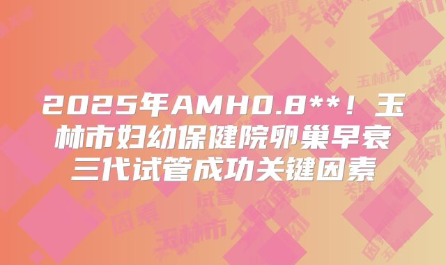 2025年AMH0.8**!玉林市妇幼保健院卵巢早衰三代试管成功关键因素