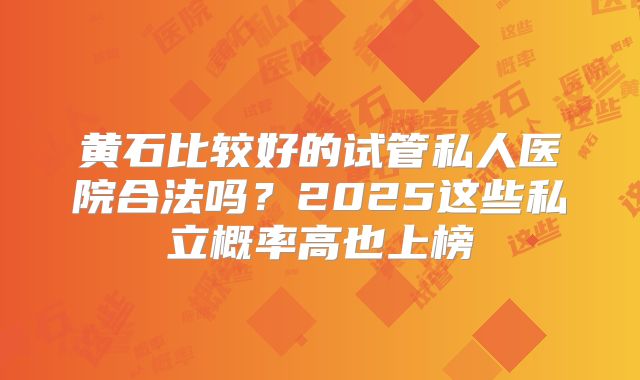 黄石比较好的试管私人医院合法吗?2025这些私立概率高也上榜