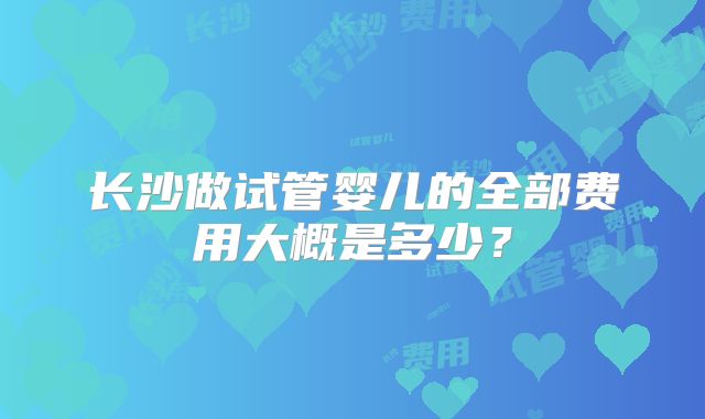 长沙做试管婴儿的全部费用大概是多少?
