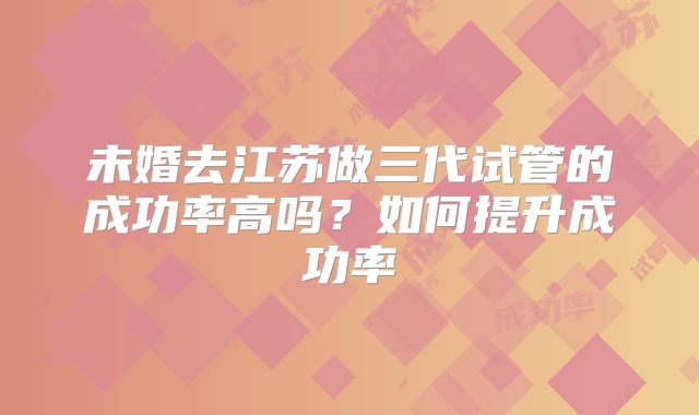 未婚去江苏做三代试管的成功率高吗？如何提升成功率