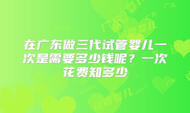 在广东做三代试管婴儿一次是需要多少钱呢?一次花费知多少