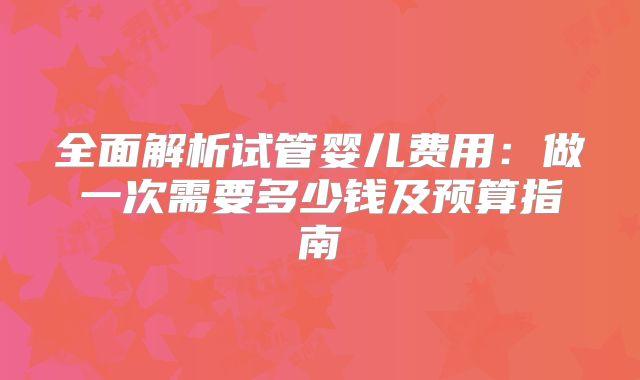 全面解析试管婴儿费用:做一次需要多少钱及预算指南