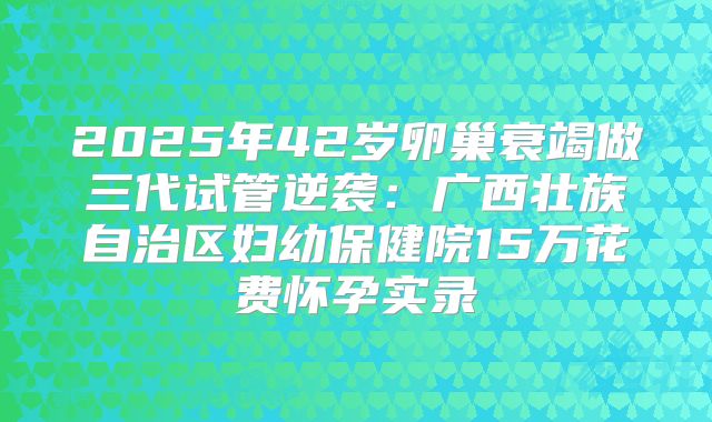 2025年42岁卵巢衰竭做三代试管逆袭:广西壮族自治区妇幼保健院15万花费怀孕实录