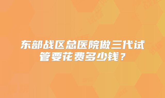 东部战区总医院做三代试管要花费多少钱?
