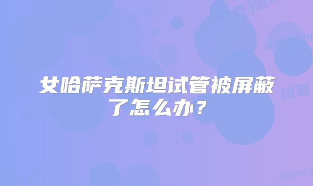 女哈萨克斯坦试管被屏蔽了怎么办？