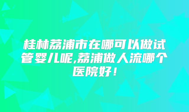 桂林荔浦市在哪可以做试管婴儿呢,荔浦做人流哪个医院好!