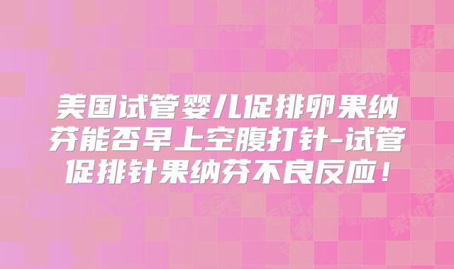 美国试管婴儿促排卵果纳芬能否早上空腹打针-试管促排针果纳芬不良反应!