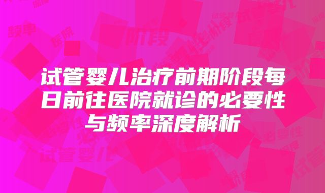 试管婴儿治疗前期阶段每日前往医院就诊的必要性与频率深度解析