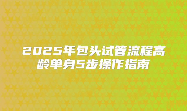 2025年包头试管流程高龄单身5步操作指南