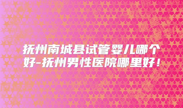 抚州南城县试管婴儿哪个好-抚州男性医院哪里好!
