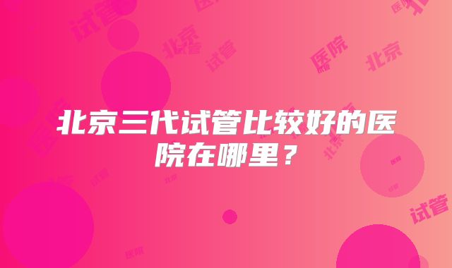 北京三代试管比较好的医院在哪里?