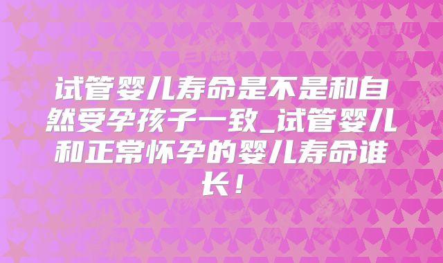 试管婴儿寿命是不是和自然受孕孩子一致_试管婴儿和正常怀孕的婴儿寿命谁长!