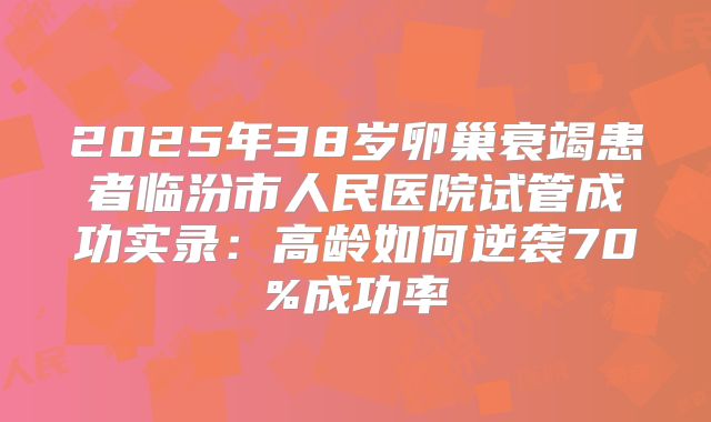 2025年38岁卵巢衰竭患者临汾市人民医院试管成功实录：高龄如何逆袭70%成功率